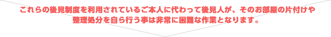 これらの後見制度を利用されているご本人に代わって後見人が、そのお部屋の片付けや整理処分を自ら行う事は非常に困難な作業となります。