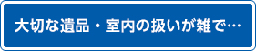 大切な遺品・室内の扱いが雑で…