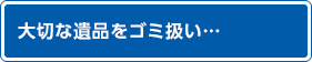 大切な遺品をゴミ扱い…